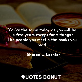 You're the same today as you will be in five years except for 2 things : The people you meet n the books you read.