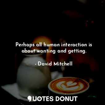 Perhaps all human interaction is about wanting and getting.