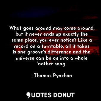 What goes around may come around, but it never ends up exactly the same place, you ever notice? Like a record on a turntable, all it takes is one groove's difference and the universe can be on into a whole 'nother song.