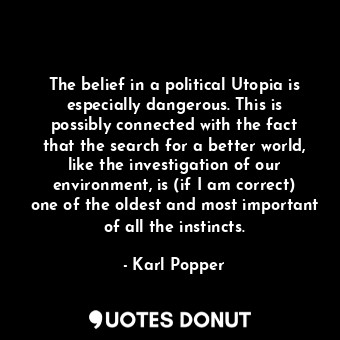 The belief in a political Utopia is especially dangerous. This is possibly connected with the fact that the search for a better world, like the investigation of our environment, is (if I am correct) one of the oldest and most important of all the instincts.