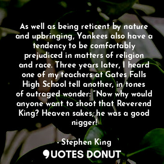 As well as being reticent by nature and upbringing, Yankees also have a tendency to be comfortably prejudiced in matters of religion and race. Three years later, I heard one of my teachers at Gates Falls High School tell another, in tones of outraged wonder: “Now why would anyone want to shoot that Reverend King? Heaven sakes, he was a good nigger!