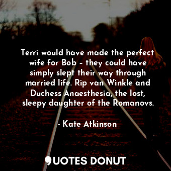 Terri would have made the perfect wife for Bob – they could have simply slept their way through married life. Rip van Winkle and Duchess Anaesthesia, the lost, sleepy daughter of the Romanovs.