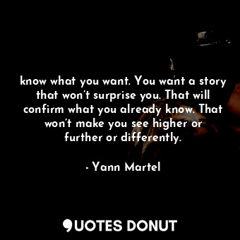 know what you want. You want a story that won’t surprise you. That will confirm what you already know. That won’t make you see higher or further or differently.