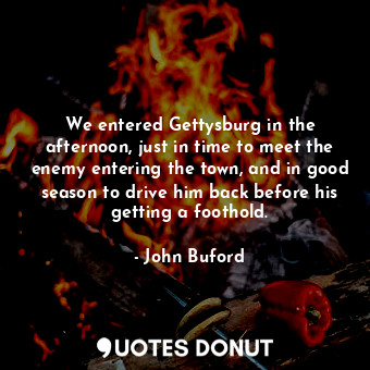 We entered Gettysburg in the afternoon, just in time to meet the enemy entering the town, and in good season to drive him back before his getting a foothold.