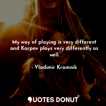 My way of playing is very different and Karpov plays very differently as well.