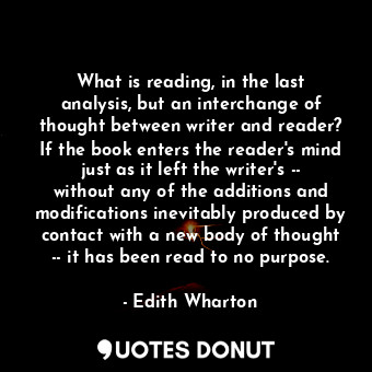 What is reading, in the last analysis, but an interchange of thought between writer and reader? If the book enters the reader's mind just as it left the writer's -- without any of the additions and modifications inevitably produced by contact with a new body of thought -- it has been read to no purpose.