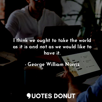  I think we ought to take the world as it is and not as we would like to have it.... - George William Norris - Quotes Donut