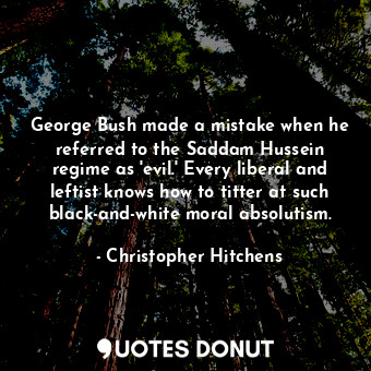 George Bush made a mistake when he referred to the Saddam Hussein regime as 'evil.' Every liberal and leftist knows how to titter at such black-and-white moral absolutism.