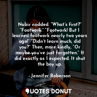 Nabir nodded. “What’s first?” “Footwork.” “Footwork! But I learned footwork nearly two years ago!” “Didn’t learn much, did you?” Then, more kindly, “Or maybe you’ve just forgotten.” It did exactly as I expected. It shut the boy up.