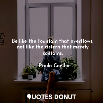 Be like the fountain that overflows, not like the cistern that merely contains.