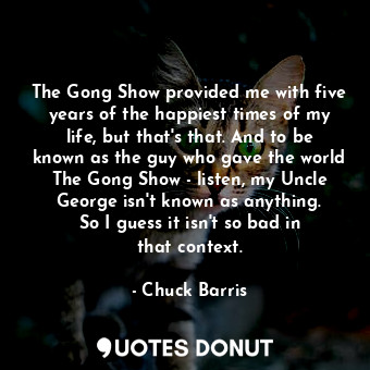The Gong Show provided me with five years of the happiest times of my life, but that&#39;s that. And to be known as the guy who gave the world The Gong Show - listen, my Uncle George isn&#39;t known as anything. So I guess it isn&#39;t so bad in that context.