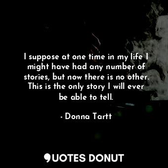 I suppose at one time in my life I might have had any number of stories, but now there is no other. This is the only story I will ever be able to tell.