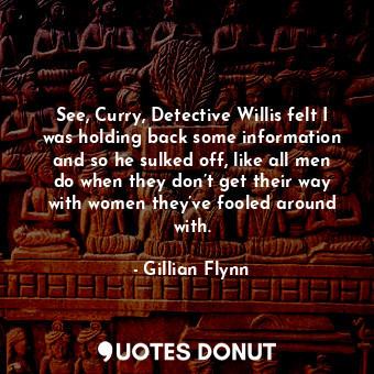 See, Curry, Detective Willis felt I was holding back some information and so he sulked off, like all men do when they don’t get their way with women they’ve fooled around with.