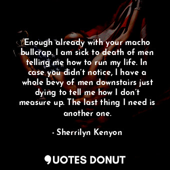 Enough already with your macho bullcrap. I am sick to death of men telling me how to run my life. In case you didn’t notice, I have a whole bevy of men downstairs just dying to tell me how I don’t measure up. The last thing I need is another one.