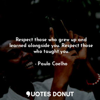 Respect those who grew up and learned alongside you. Respect those who taught you.