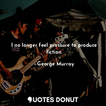  I no longer feel pressure to produce fiction.... - George Murray - Quotes Donut