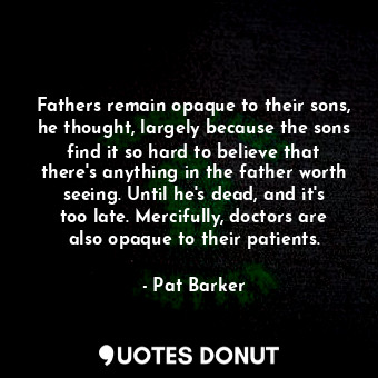 Fathers remain opaque to their sons, he thought, largely because the sons find it so hard to believe that there's anything in the father worth seeing. Until he's dead, and it's too late. Mercifully, doctors are also opaque to their patients.