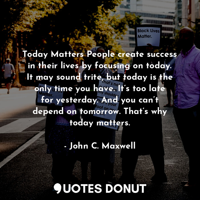 Today Matters People create success in their lives by focusing on today. It may sound trite, but today is the only time you have. It’s too late for yesterday. And you can’t depend on tomorrow. That’s why today matters.