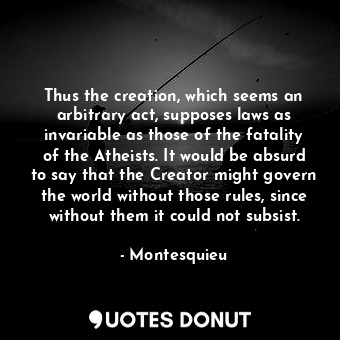 Thus the creation, which seems an arbitrary act, supposes laws as invariable as those of the fatality of the Atheists. It would be absurd to say that the Creator might govern the world without those rules, since without them it could not subsist.