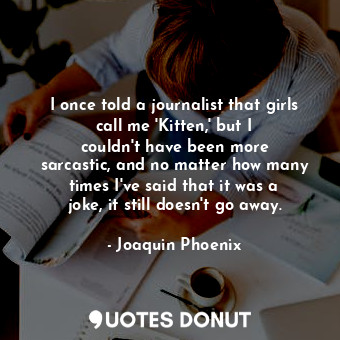 I once told a journalist that girls call me &#39;Kitten,&#39; but I couldn&#39;t have been more sarcastic, and no matter how many times I&#39;ve said that it was a joke, it still doesn&#39;t go away.