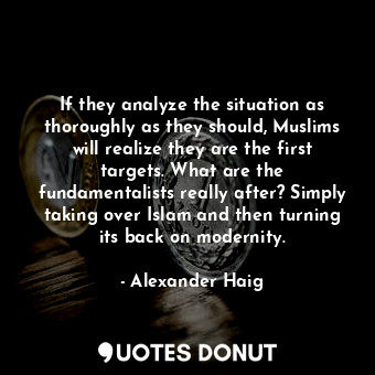 If they analyze the situation as thoroughly as they should, Muslims will realize they are the first targets. What are the fundamentalists really after? Simply taking over Islam and then turning its back on modernity.