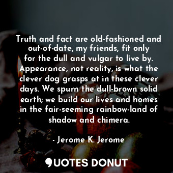 Truth and fact are old-fashioned and out-of-date, my friends, fit only for the dull and vulgar to live by. Appearance, not reality, is what the clever dog grasps at in these clever days. We spurn the dull-brown solid earth; we build our lives and homes in the fair-seeming rainbow-land of shadow and chimera.