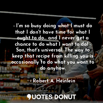 - I'm so busy doing what I must do that I don't have time for what I ought to do... and I never get a chance to do what I want to do! - Son, that's universal. The way to keep that recipe from killing you is occasionally to do what you want to do anyhow.