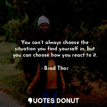 You can’t always choose the situation you find yourself in, but you can choose how you react to it.