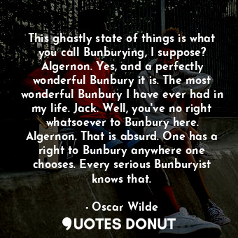 This ghastly state of things is what you call Bunburying, I suppose? Algernon. Yes, and a perfectly wonderful Bunbury it is. The most wonderful Bunbury I have ever had in my life. Jack. Well, you've no right whatsoever to Bunbury here. Algernon. That is absurd. One has a right to Bunbury anywhere one chooses. Every serious Bunburyist knows that.