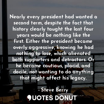 Nearly every president had wanted a second term, despite the fact that history clearly taught the last four years would be nothing like the first. Either the president became overly aggressive, knowing he had nothing to lose, which alienated both supporters and detractors. Or he became cautious, placid, and docile, not wanting to do anything that might affect his legacy.