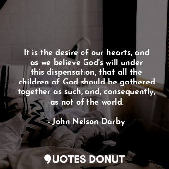 It is the desire of our hearts, and as we believe God&#39;s will under this dispensation, that all the children of God should be gathered together as such, and, consequently, as not of the world.