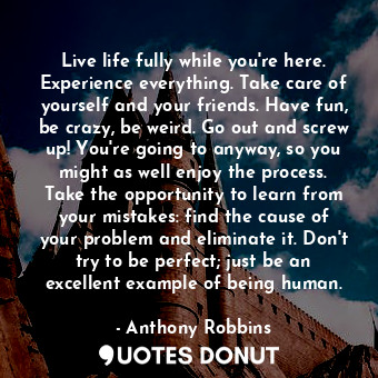 Live life fully while you're here. Experience everything. Take care of yourself and your friends. Have fun, be crazy, be weird. Go out and screw up! You're going to anyway, so you might as well enjoy the process. Take the opportunity to learn from your mistakes: find the cause of your problem and eliminate it. Don't try to be perfect; just be an excellent example of being human.
