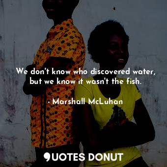 We don't know who discovered water, but we know it wasn't the fish.