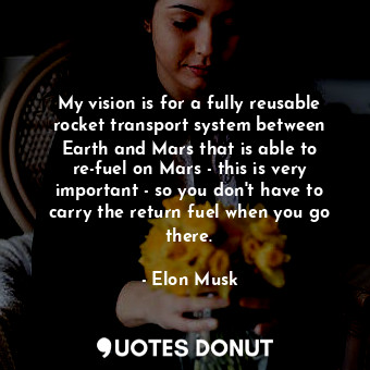 My vision is for a fully reusable rocket transport system between Earth and Mars that is able to re-fuel on Mars - this is very important - so you don&#39;t have to carry the return fuel when you go there.