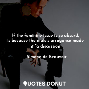  If the feminine issue is so absurd, is because the male's arrogance made it "a d... - Simone de Beauvoir - Quotes Donut