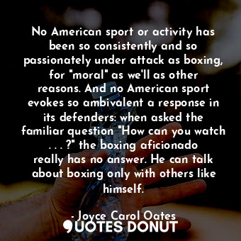 No American sport or activity has been so consistently and so passionately under attack as boxing, for "moral" as we'll as other reasons. And no American sport evokes so ambivalent a response in its defenders: when asked the familiar question "How can you watch . . . ?" the boxing aficionado really has no answer. He can talk about boxing only with others like himself.