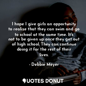 I hope I give girls an opportunity to realize that they can swim and go to school at the same time. It&#39;s not to be given up once they get out of high school. They can continue doing it for the rest of their lives.