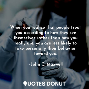 When you realize that people treat you according to how they see themselves rather than how you really are, you are less likely to take personally their behavior toward you.