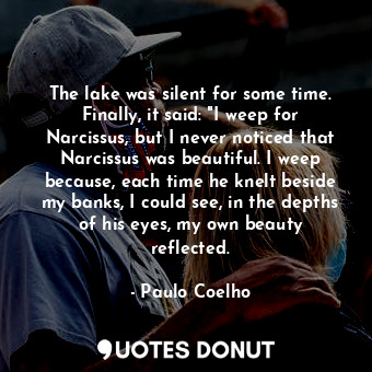 The lake was silent for some time. Finally, it said: "I weep for Narcissus, but I never noticed that Narcissus was beautiful. I weep because, each time he knelt beside my banks, I could see, in the depths of his eyes, my own beauty reflected.