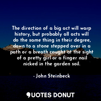 The direction of a big act will warp history, but probably all acts will do the same thing in their degree, down to a stone stepped over in a path or a breath caught at the sight of a pretty girl or a finger nail nicked in the garden soil.