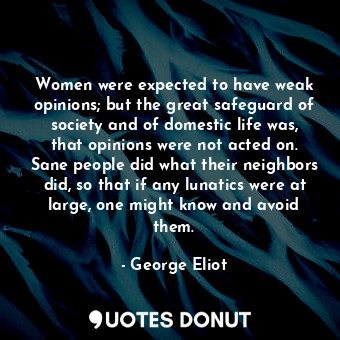 Women were expected to have weak opinions; but the great safeguard of society and of domestic life was, that opinions were not acted on. Sane people did what their neighbors did, so that if any lunatics were at large, one might know and avoid them.