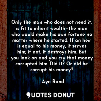 Only the man who does not need it, is fit to inherit wealth—the man who would make his own fortune no matter where he started. If an heir is equal to his money, it serves him; if not, it destroys him. But you look on and you cry that money corrupted him. Did it? Or did he corrupt his money?