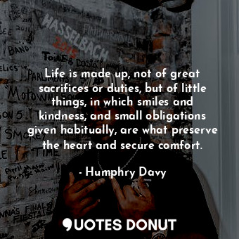 Life is made up, not of great sacrifices or duties, but of little things, in which smiles and kindness, and small obligations given habitually, are what preserve the heart and secure comfort.