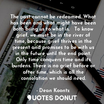 The past cannot be redeamed. What has been and what might have been both bring us to what is.   To know grief, we must be in the river of time, because grief thrives in the present and promises to be with us in the future until the end point. Only time conquers time and its burdens. There is no grief before or after time, which is all the consolation we should need.