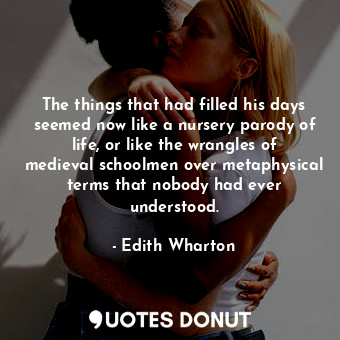 The things that had filled his days seemed now like a nursery parody of life, or like the wrangles of medieval schoolmen over metaphysical terms that nobody had ever understood.