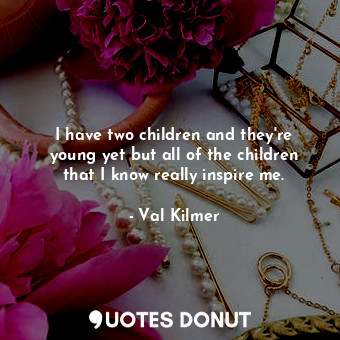 I have two children and they&#39;re young yet but all of the children that I know really inspire me.