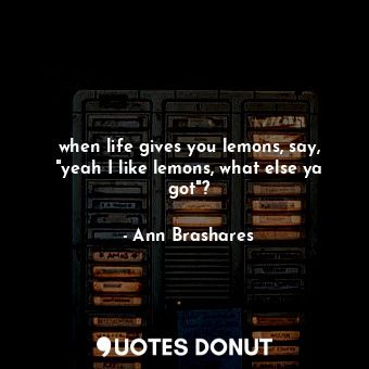 when life gives you lemons, say, "yeah I like lemons, what else ya got"?