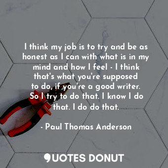 I think my job is to try and be as honest as I can with what is in my mind and h... - Paul Thomas Anderson - Quotes Donut