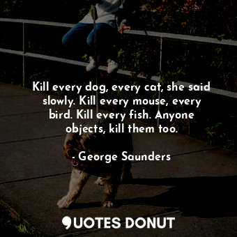 Kill every dog, every cat, she said slowly. Kill every mouse, every bird. Kill every fish. Anyone objects, kill them too.