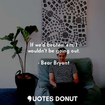  If we&#39;d beaten &#39;em, I wouldn&#39;t be going out.... - Bear Bryant - Quotes Donut